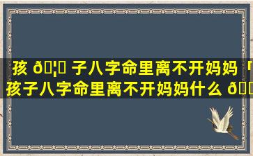 孩 🦁 子八字命里离不开妈妈「孩子八字命里离不开妈妈什么 🌵 意思」